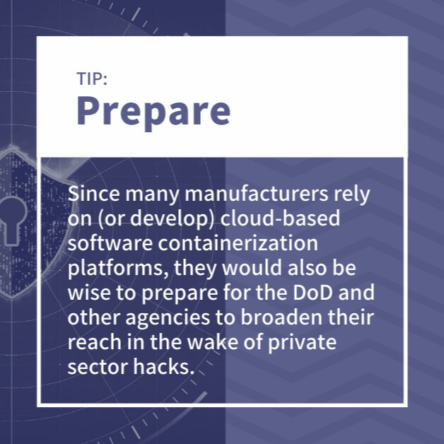 Prepare: Since many manufacturers rely on (or develop) cloud-based software containerization platforms, they would also be wise to prepare for the DoD and other agencies to broaden their reach in the wake of private sector hacks.