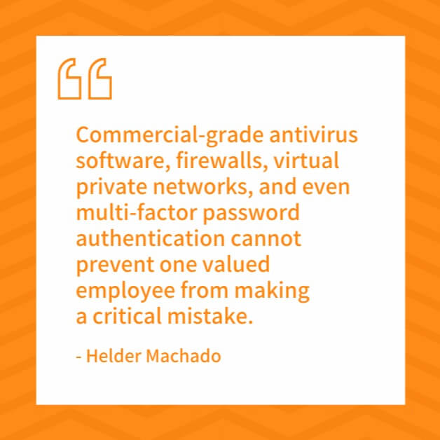 commercial-grade antivirus software, firewalls, virtual private networks, and even multi-factor password authentication cannot prevent one valued employee from making a critical mistake.
