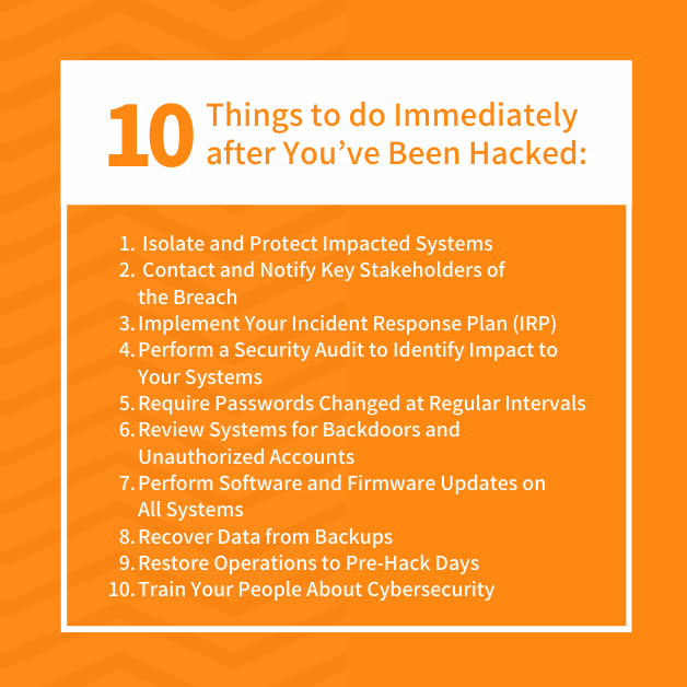 10 Things to do Immediately after You’ve Been Hacked: 1. Isolate and Protect Impacted Systems 2. Contact and Notify Key Stakeholders of the Breach 3. Implement Your Incident Response Plan (IRP) 4. Perform a Security Audit to Identify Impact to Your Systems 5. Require Passwords Changed at Regular Intervals 6. Review Systems for Backdoors and Unauthorized Accounts 7. Perform Software and Firmware Updates on All Systems 8. Recover Data from Backups 9. Restore Operations to Pre-Hack Days 10. Train Your People About Cybersecurity
