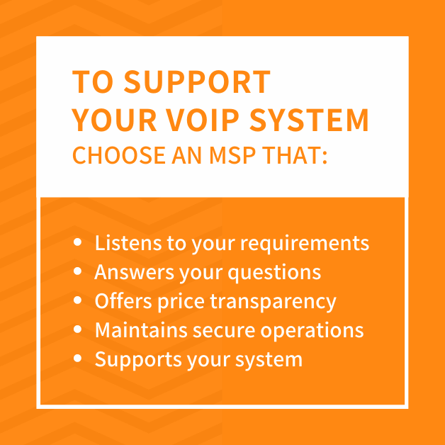 To support your VOIP system, choose an MSP that:  - Listens to your requirements - Answers your questions - Offers price transparency - Maintains secure operations - Supports your system