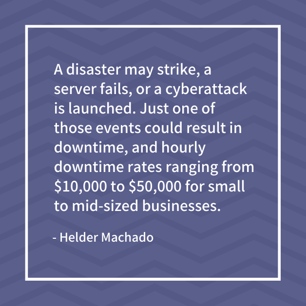 "A disaster may strike, a server fails, or a cyberattack is launched. Just one of those events could result in downtime, and hourly downtime rates ranging from $10,000 to $50,000 for small to mid-sized businesses." - Helder Machado