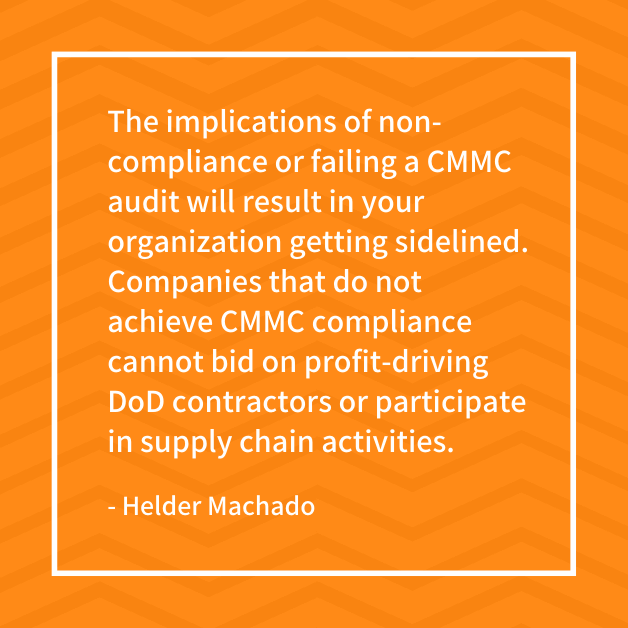 "The implications of non-compliance or failing a CMMC audit will result in your organization getting sidelined. Companies that do not achieve CMMC compliance cannot bid on profit-driving DoD contractors or participate in supply chain activities." - Helder Machado
