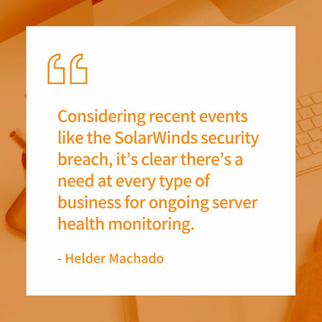 "Considering recent events like the SolarWinds security breach, it’s clear there’s a need at every type of business for ongoing server health monitoring." - Helder Machado