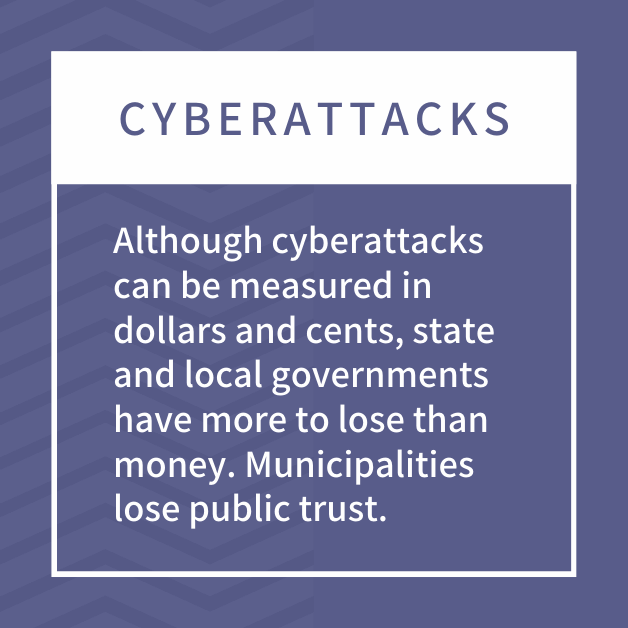 Cyberattacks: Although cyberattacks can be measured in dollars and cents, state and local governments have more to lose than money. Municipalities lose public trust.