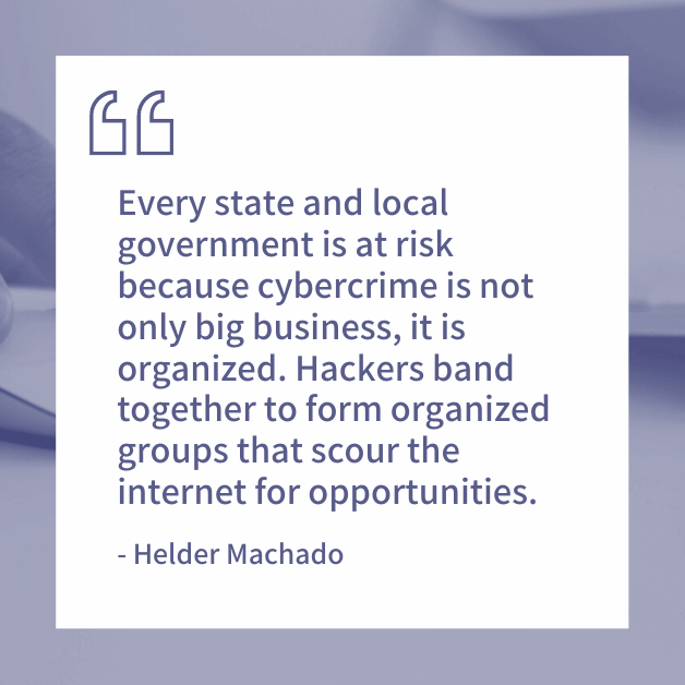 Every state and local government is at risk because cybercrime is not only big business, it is organized. Hackers band together to form organized groups that scour the internet for opportunities. -Helder Machado