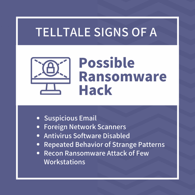 Telltale Signs of a Possible Ransomware Hack: - Suspicious Email - Foreign Network Scanners - Antivirus Software Disabled - Repeated Behavior of Strange Patterns - Recon Ransomware Attack of Few Workstations