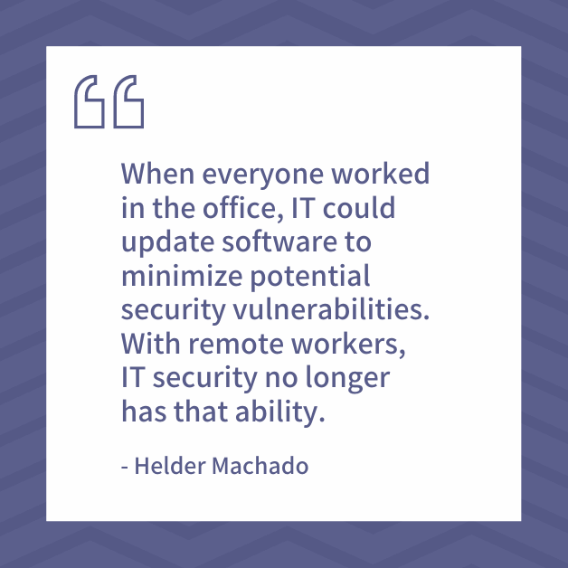 "When everyone worked in the office, IT could update software to minimize potential security vulnerabilities. With remote workers, IT security no longer has that ability." - Helder Machado