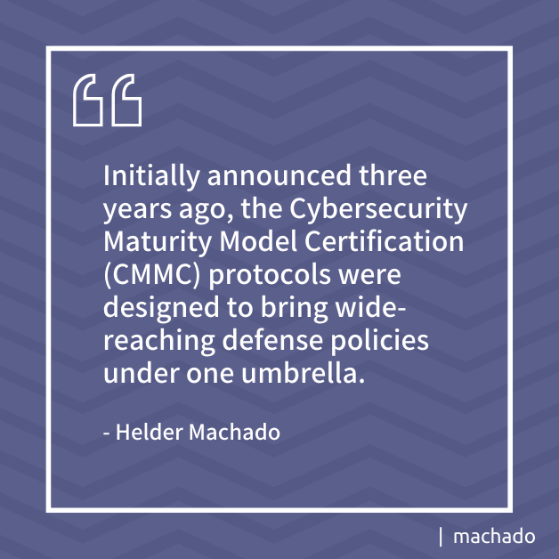 "Initially announced three years ago, the Cybersecurity Maturity Model Certification (CMMC) protocols were designed to bring wide-reaching defense policies under one umbrella." - Helder Machado