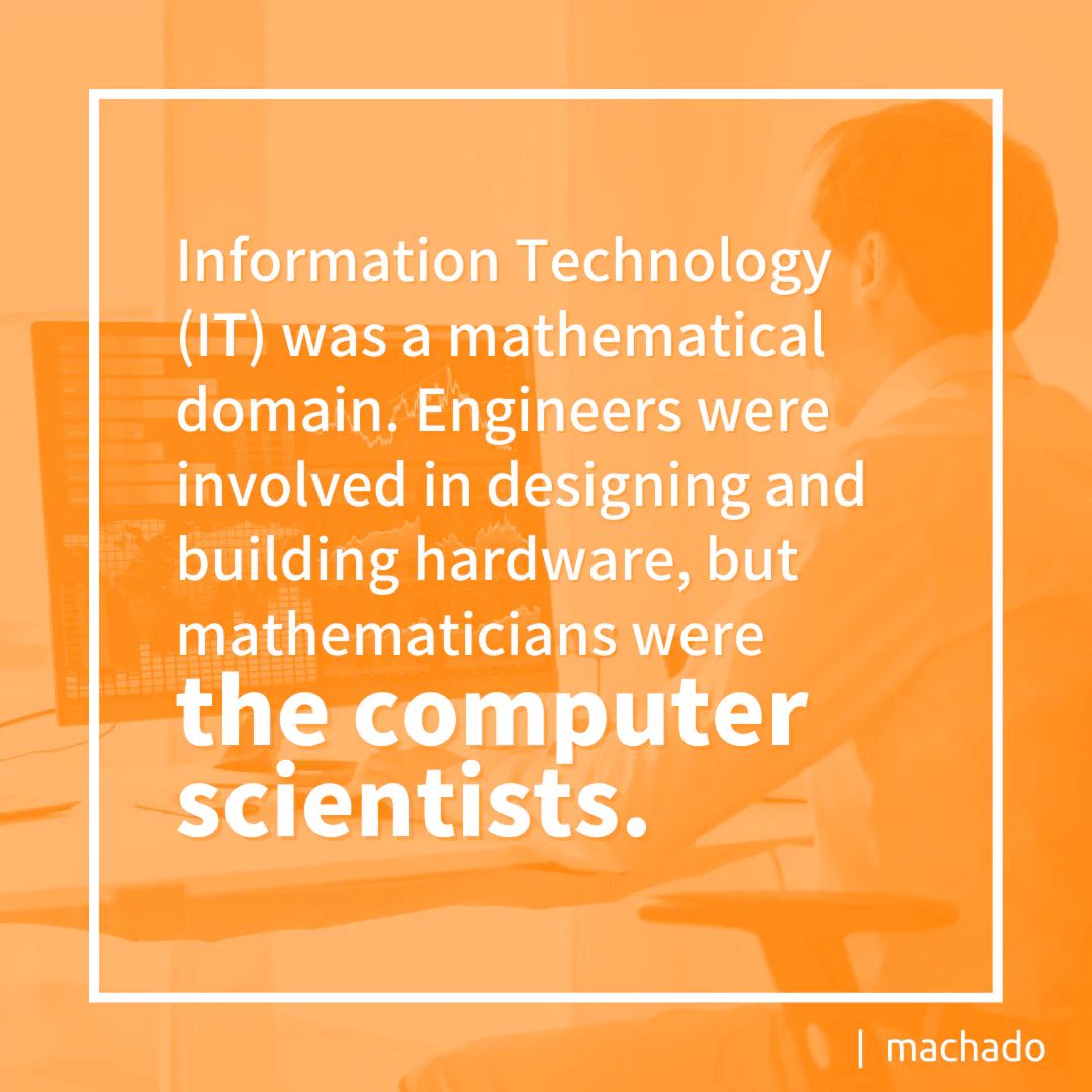 Information technology (IT) was a mathematical domain. Engineers were involved in designing and building hardware, but mathematicians were the computer scientists.